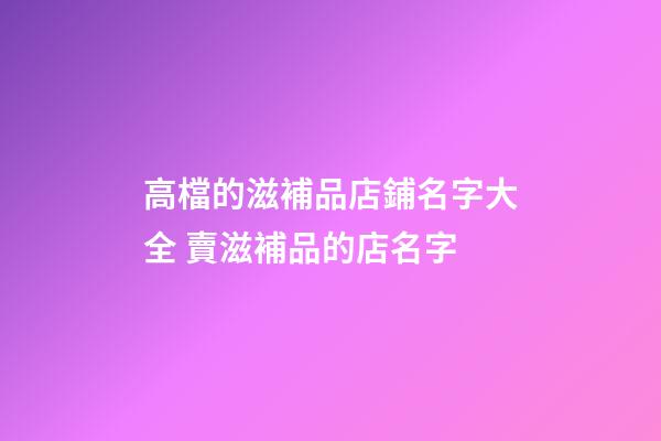 高檔的滋補品店鋪名字大全 賣滋補品的店名字-第1張-店鋪起名-玄機派